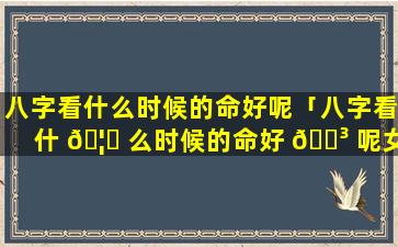 八字看什么时候的命好呢「八字看什 🦅 么时候的命好 🐳 呢女孩」